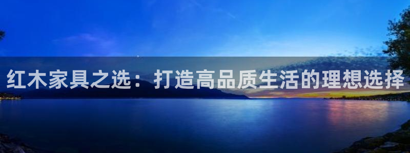 安信12级大众：红木家具之选：打造高品质生活的理想选择